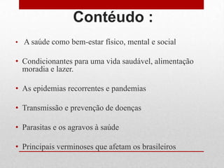 Contéudo :
• A saúde como bem-estar físico, mental e social
• Condicionantes para uma vida saudável, alimentação
moradia e lazer.
• As epidemias recorrentes e pandemias
• Transmissão e prevenção de doenças
• Parasitas e os agravos à saúde
• Principais verminoses que afetam os brasileiros
 