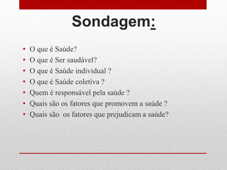 Sondagem:
• O que é Saúde?
• O que é Ser saudável?
• O que é Saúde individual ?
• O que é Saúde coletiva ?
• Quem é responsável pela saúde ?
• Quais são os fatores que promovem a saúde ?
• Quais são os fatores que prejudicam a saúde?
 