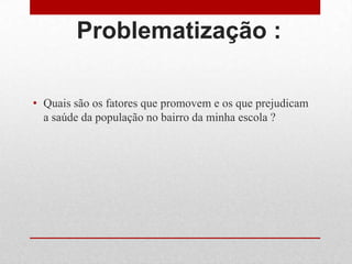 Problematização :
• Quais são os fatores que promovem e os que prejudicam
a saúde da população no bairro da minha escola ?
 