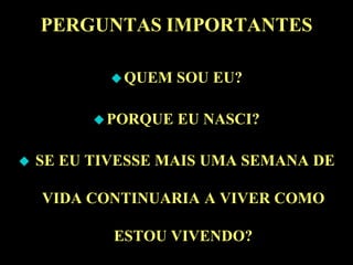 PERGUNTAS IMPORTANTES

             QUEM   SOU EU?

           PORQUE   EU NASCI?

   SE EU TIVESSE MAIS UMA SEMANA DE

    VIDA CONTINUARIA A VIVER COMO

            ESTOU VIVENDO?
 