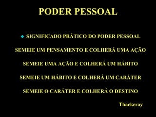 PODER PESSOAL

    SIGNIFICADO PRÁTICO DO PODER PESSOAL

SEMEIE UM PENSAMENTO E COLHERÁ UMA AÇÃO

  SEMEIE UMA AÇÃO E COLHERÁ UM HÁBITO

 SEMEIE UM HÁBITO E COLHERÁ UM CARÁTER

  SEMEIE O CARÁTER E COLHERÁ O DESTINO

                                  Thackeray
 