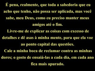 É pena, realmente, que toda a sabedoria que eu
 acho que tenho, não possa ser aplicada, mas você
  sabe, meu Deus, como eu preciso manter meus
                 amigos até o fim.
   Livre-me de explicar as coisas com excesso de
detalhes e dê asas à minha mente, para que ela voe
           ao ponto capital das questões.
 Cale a minha boca de reclamar contra as minhas
dores; o gosto de ensaiá-las a cada dia, em cada ano
                fica mais apurado.
 