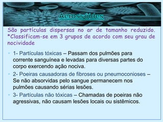 São partículas dispersas no ar de tamanho reduzido.
*Classificam-se em 3 grupos de acordo com seu grau de
nocividade
• 1- Partículas tóxicas – Passam dos pulmões para
corrente sanguínea e levadas para diversas partes do
corpo exercendo ação nociva.
• 2- Poeiras causadoras de fibroses ou pneumoconioses –
Se não absorvidas pelo sangue permanecem nos
pulmões causando sérias lesões.
• 3- Partículas não tóxicas – Chamadas de poeiras não
agressivas, não causam lesões locais ou sistêmicos.
 