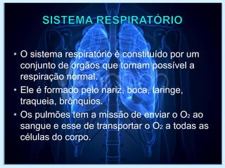 • O sistema respiratório é constituído por um
conjunto de órgãos que tornam possível a
respiração normal.
• Ele é formado pelo nariz, boca, laringe,
traqueia, brônquios.
• Os pulmões tem a missão de enviar o O2 ao
sangue e esse de transportar o O2 a todas as
células do corpo.
 