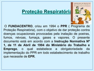O FUNDACENTRO, criou em 1994 o PPR ( Programa de
Proteção Respiratória), com o objetivo de dar proteção contra
doenças ocupacionais provocadas pela inalação de poeiras,
fumos, névoas, fumaça, gases e vapores. O presente
documento está em acordo com a Instrução Normativa Nº
1, de 11 de Abril de 1994 do Ministério do Trabalho e
Emprego, o qual estabelece a obrigatoriedade da
implementação do PPR em todo estabelecimento de trabalho
que necessite de EPR.
 
