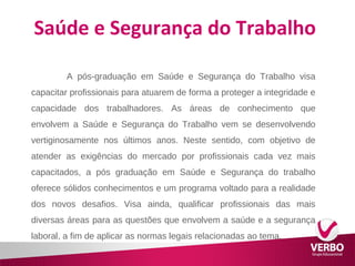 Saúde e Segurança do Trabalho 
A pós-graduação em Saúde e Segurança do Trabalho visa 
capacitar profissionais para atuarem de forma a proteger a integridade e 
capacidade dos trabalhadores. As áreas de conhecimento que 
envolvem a Saúde e Segurança do Trabalho vem se desenvolvendo 
vertiginosamente nos últimos anos. Neste sentido, com objetivo de 
atender as exigências do mercado por profissionais cada vez mais 
capacitados, a pós graduação em Saúde e Segurança do trabalho 
oferece sólidos conhecimentos e um programa voltado para a realidade 
dos novos desafios. Visa ainda, qualificar profissionais das mais 
diversas áreas para as questões que envolvem a saúde e a segurança 
laboral, a fim de aplicar as normas legais relacionadas ao tema. 
 