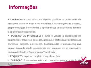 Informações 
• OBJETIVO: o curso tem como objetivo qualificar os profissionais da 
área para avaliar e analisar os ambientes e as condições de trabalho, 
propor condições de melhorias e apontar riscos de acidente no trabalho 
e de doenças ocupacionais. 
• PÚBLICO DE INTERESSE: o curso é voltado à capacitação de 
engenheiros, arquitetos, geólogos, geógrafos, profissionais de Recursos 
Humanos, médicos, enfermeiros, fisioterapeutas e profissionais das 
demais áreas da saúde, profissionais com interesse em se especializar 
na área de Saúde e Segurança do Trabalhador. 
• REQUISITO: superior completo em qualquer área 
• DURAÇÃO: 2 semestres letivos e 1 semestre para a produção do 
TCC 
• CARGA HORÁRIA: carga horária mínima de 360h/a 
 