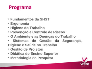 Programa 
• Fundamentos da SHST 
• Ergonomia 
• Higiene do Trabalho 
• Prevenção e Controle de Riscos 
• O Ambiente e as Doenças do Trabalho 
• Sistemas de Gestão da Segurança, 
Higiene e Saúde no Trabalho 
• Gestão de Projetos 
• Didática do Ensino Superior 
• Metodologia da Pesquisa 
 