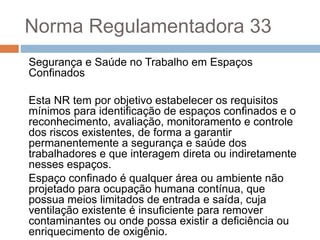 Norma Regulamentadora 33
Segurança e Saúde no Trabalho em Espaços
Confinados
Esta NR tem por objetivo estabelecer os requisitos
mínimos para identificação de espaços confinados e o
reconhecimento, avaliação, monitoramento e controle
dos riscos existentes, de forma a garantir
permanentemente a segurança e saúde dos
trabalhadores e que interagem direta ou indiretamente
nesses espaços.
Espaço confinado é qualquer área ou ambiente não
projetado para ocupação humana contínua, que
possua meios limitados de entrada e saída, cuja
ventilação existente é insuficiente para remover
contaminantes ou onde possa existir a deficiência ou
enriquecimento de oxigênio.
 