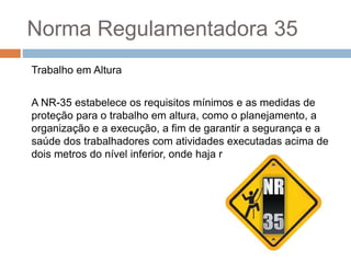 Norma Regulamentadora 35
Trabalho em Altura
A NR-35 estabelece os requisitos mínimos e as medidas de
proteção para o trabalho em altura, como o planejamento, a
organização e a execução, a fim de garantir a segurança e a
saúde dos trabalhadores com atividades executadas acima de
dois metros do nível inferior, onde haja risco de queda.
 