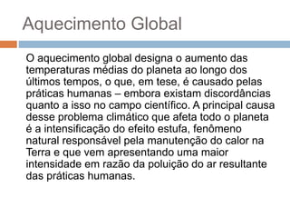 Aquecimento Global
O aquecimento global designa o aumento das
temperaturas médias do planeta ao longo dos
últimos tempos, o que, em tese, é causado pelas
práticas humanas – embora existam discordâncias
quanto a isso no campo científico. A principal causa
desse problema climático que afeta todo o planeta
é a intensificação do efeito estufa, fenômeno
natural responsável pela manutenção do calor na
Terra e que vem apresentando uma maior
intensidade em razão da poluição do ar resultante
das práticas humanas.
 