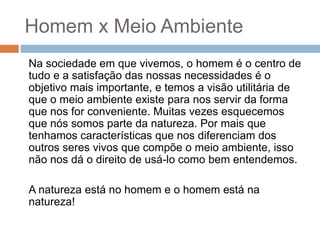 Homem x Meio Ambiente
Na sociedade em que vivemos, o homem é o centro de
tudo e a satisfação das nossas necessidades é o
objetivo mais importante, e temos a visão utilitária de
que o meio ambiente existe para nos servir da forma
que nos for conveniente. Muitas vezes esquecemos
que nós somos parte da natureza. Por mais que
tenhamos características que nos diferenciam dos
outros seres vivos que compõe o meio ambiente, isso
não nos dá o direito de usá-lo como bem entendemos.
A natureza está no homem e o homem está na
natureza!
 
