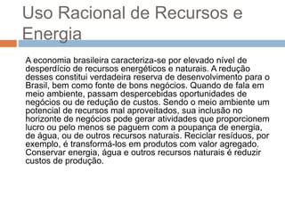 Uso Racional de Recursos e
Energia
A economia brasileira caracteriza-se por elevado nível de
desperdício de recursos energéticos e naturais. A redução
desses constitui verdadeira reserva de desenvolvimento para o
Brasil, bem como fonte de bons negócios. Quando de fala em
meio ambiente, passam despercebidas oportunidades de
negócios ou de redução de custos. Sendo o meio ambiente um
potencial de recursos mal aproveitados, sua inclusão no
horizonte de negócios pode gerar atividades que proporcionem
lucro ou pelo menos se paguem com a poupança de energia,
de água, ou de outros recursos naturais. Reciclar resíduos, por
exemplo, é transformá-los em produtos com valor agregado.
Conservar energia, água e outros recursos naturais é reduzir
custos de produção.
 