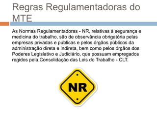 Regras Regulamentadoras do
MTE
As Normas Regulamentadoras - NR, relativas à segurança e
medicina do trabalho, são de observância obrigatória pelas
empresas privadas e públicas e pelos órgãos públicos da
administração direta e indireta, bem como pelos órgãos dos
Poderes Legislativo e Judiciário, que possuam empregados
regidos pela Consolidação das Leis do Trabalho - CLT.
 