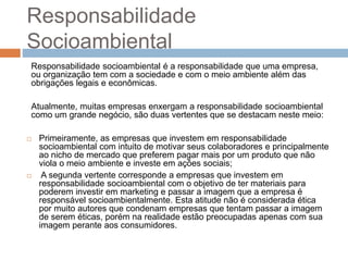 Responsabilidade
Socioambiental
Responsabilidade socioambiental é a responsabilidade que uma empresa,
ou organização tem com a sociedade e com o meio ambiente além das
obrigações legais e econômicas.
Atualmente, muitas empresas enxergam a responsabilidade socioambiental
como um grande negócio, são duas vertentes que se destacam neste meio:
 Primeiramente, as empresas que investem em responsabilidade
socioambiental com intuito de motivar seus colaboradores e principalmente
ao nicho de mercado que preferem pagar mais por um produto que não
viola o meio ambiente e investe em ações sociais;
 A segunda vertente corresponde a empresas que investem em
responsabilidade socioambiental com o objetivo de ter materiais para
poderem investir em marketing e passar a imagem que a empresa é
responsável socioambientalmente. Esta atitude não é considerada ética
por muito autores que condenam empresas que tentam passar a imagem
de serem éticas, porém na realidade estão preocupadas apenas com sua
imagem perante aos consumidores.
 
