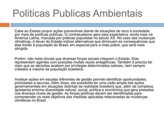 Politicas Publicas Ambientais
Cabe ao Estado propor ações preventivas diante de situações de risco à sociedade
por meio de políticas públicas. O contratualismo gera esta expectativa, ainda mais na
América Latina, marcada por práticas populistas no século XX. No caso das mudanças
climáticas, é dever do Estado indicar alternativas que diminuam as consequências que
elas trarão à população do Brasil, em especial para a mais pobre, que será mais
atingida.
Porém, não resta dúvida que diversas forças sociais integram o Estado. Elas
representam agentes com posições muitas vezes antagônicas. Também é preciso ter
claro que as decisões acabam por privilegiar determinados setores, nem sempre
voltados à maioria da população brasileira.
Analisar ações em escalas diferentes de gestão permite identificar oportunidades,
prioridades e lacunas. Além disso, ela possibilita ter uma visão ampla das ações
governamentais em situações distintas da realidade brasileira que, além de complexa,
apresenta enorme diversidade natural, social, política e econômica que gera pressões
nos diversos níveis de gestão. As forças políticas devem ser identificadas para
compreender os reais objetivos das medidas aplicadas relacionadas às mudanças
climáticas no Brasil.
 