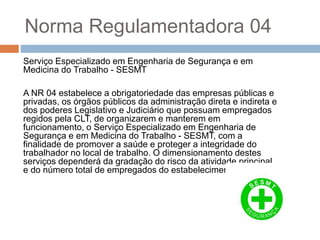 Norma Regulamentadora 04
Serviço Especializado em Engenharia de Segurança e em
Medicina do Trabalho - SESMT
A NR 04 estabelece a obrigatoriedade das empresas públicas e
privadas, os órgãos públicos da administração direta e indireta e
dos poderes Legislativo e Judiciário que possuam empregados
regidos pela CLT, de organizarem e manterem em
funcionamento, o Serviço Especializado em Engenharia de
Segurança e em Medicina do Trabalho - SESMT, com a
finalidade de promover a saúde e proteger a integridade do
trabalhador no local de trabalho. O dimensionamento destes
serviços dependerá da gradação do risco da atividade principal
e do número total de empregados do estabelecimento.
 