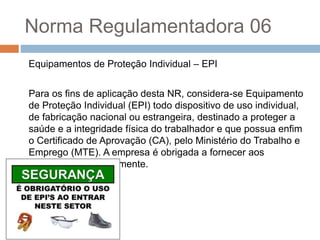 Norma Regulamentadora 06
Equipamentos de Proteção Individual – EPI
Para os fins de aplicação desta NR, considera-se Equipamento
de Proteção Individual (EPI) todo dispositivo de uso individual,
de fabricação nacional ou estrangeira, destinado a proteger a
saúde e a integridade física do trabalhador e que possua enfim
o Certificado de Aprovação (CA), pelo Ministério do Trabalho e
Emprego (MTE). A empresa é obrigada a fornecer aos
empregados gratuitamente.
 