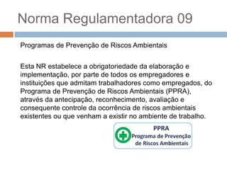 Norma Regulamentadora 09
Programas de Prevenção de Riscos Ambientais
Esta NR estabelece a obrigatoriedade da elaboração e
implementação, por parte de todos os empregadores e
instituições que admitam trabalhadores como empregados, do
Programa de Prevenção de Riscos Ambientais (PPRA),
através da antecipação, reconhecimento, avaliação e
consequente controle da ocorrência de riscos ambientais
existentes ou que venham a existir no ambiente de trabalho.
 