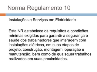 Norma Regulamento 10
Instalações e Serviços em Eletricidade
Esta NR estabelece os requisitos e condições
mínimas exigidas para garantir a segurança e
saúde dos trabalhadores que interagem com
instalações elétricas, em suas etapas de
projeto, construção, montagem, operação e
manutenção, bem como de quaisquer trabalhos
realizados em suas proximidades.
 