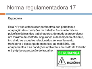 Norma regulamentadora 17
Ergonomia
Esta NR visa estabelecer parâmetros que permitam a
adaptação das condições de trabalho às características
psicofisiológicas dos trabalhadores, de modo a proporcionar
um máximo de conforto, segurança e desempenho eficiente,
incluindo os aspectos relacionados ao levantamento,
transporte e descarga de materiais, ao mobiliário, aos
equipamentos e às condições ambientais do posto de trabalho
e à própria organização do trabalho.
 