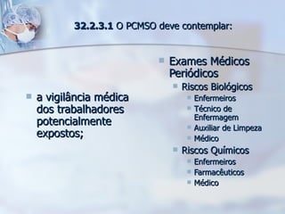 a vigilância médica dos trabalhadores potencialmente expostos; Exames Médicos Periódicos Riscos Biológicos Enfermeiros Técnico de Enfermagem Auxiliar de Limpeza Médico Riscos Químicos Enfermeiros Farmacêuticos Médico 32.2.3.1  O PCMSO deve contemplar: 