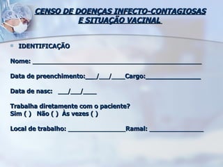 CENSO DE DOENÇAS INFECTO-CONTAGIOSAS E SITUAÇÃO VACINAL  IDENTIFICAÇÃO Nome:  __________________________________________________  Data de preenchimento:__ _/___/____ Cargo:______________ Data de nasc:  ___/___/____ Trabalha diretamente com o paciente?  Sim   ( )  Não ( )  Às vezes ( ) Local de trabalho:  _________________ Ramal:  ________________ 