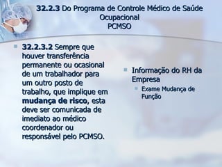 32.2.3.2  Sempre que houver transferência permanente ou ocasional de um trabalhador para um outro posto de trabalho, que implique em  mudança de risco , esta deve ser comunicada de imediato ao médico coordenador ou responsável pelo PCMSO. Informação do RH da Empresa Exame Mudança de Função 32.2.3  Do Programa de Controle Médico de Saúde Ocupacional PCMSO 