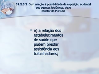 e) a relação dos estabelecimentos de saúde que podem prestar assistência aos trabalhadores; 32.2.3.3  Com relação à possibilidade de exposição acidental aos agentes biológicos, deve constar do PCMSO: 