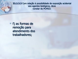 f) as formas de remoção para atendimento dos trabalhadores; 32.2.3.3  Com relação à possibilidade de exposição acidental aos agentes biológicos, deve constar do PCMSO: 