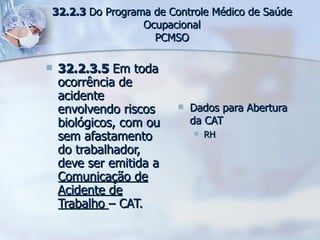 32.2.3.5  Em toda ocorrência de acidente envolvendo riscos biológicos, com ou sem afastamento do trabalhador, deve ser emitida a  Comunicação de Acidente de Trabalho  – CAT. Dados para Abertura da CAT RH  32.2.3  Do Programa de Controle Médico de Saúde Ocupacional PCMSO 