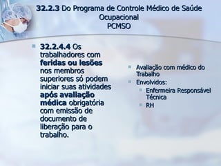 32.2.4.4  Os trabalhadores com  feridas ou lesões  nos membros superiores só podem iniciar suas atividades  após avaliação médica  obrigatória com emissão de documento de liberação para o trabalho. Avaliação com médico do Trabalho Envolvidos: Enfermeira Responsável Técnica RH 32.2.3  Do Programa de Controle Médico de Saúde Ocupacional PCMSO 