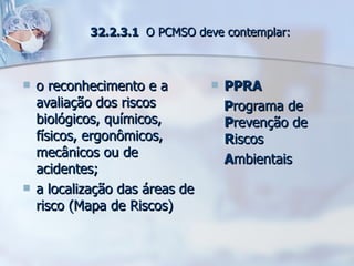 32.2.3.1  O PCMSO deve contemplar: o reconhecimento e a avaliação dos riscos biológicos, químicos, físicos, ergonômicos, mecânicos ou de acidentes; a localização das áreas de risco (Mapa de Riscos) PPRA P rograma de  P revenção de  R iscos A mbientais 