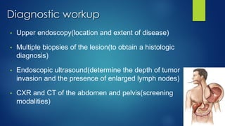 Diagnostic workup
• Upper endoscopy(location and extent of disease)
• Multiple biopsies of the lesion(to obtain a histologic
diagnosis)
• Endoscopic ultrasound(determine the depth of tumor
invasion and the presence of enlarged lymph nodes)
• CXR and CT of the abdomen and pelvis(screening
modalities)
 