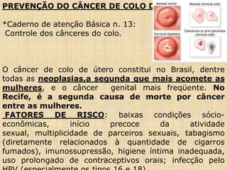 PREVENÇÃO DO CÂNCER DE COLO DE ÚTERO
*Caderno de atenção Básica n. 13:
Controle dos cânceres do colo.
O câncer de colo de útero constitui no Brasil, dentre
todas as neoplasias,a segunda que mais acomete as
mulheres, e o câncer genital mais freqüente. No
Recife, é a segunda causa de morte por câncer
entre as mulheres.
FATORES DE RISCO: baixas condições sócio-
econômicas, início precoce da atividade
sexual, multiplicidade de parceiros sexuais, tabagismo
(diretamente relacionados à quantidade de cigarros
fumados), imunossupressão, higiene íntima inadequada,
uso prolongado de contraceptivos orais; infecção pelo
 