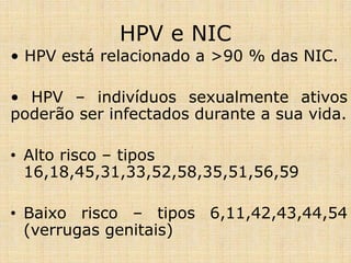 HPV e NIC
• HPV está relacionado a >90 % das NIC.
• HPV – indivíduos sexualmente ativos
poderão ser infectados durante a sua vida.
• Alto risco – tipos
16,18,45,31,33,52,58,35,51,56,59
• Baixo risco – tipos 6,11,42,43,44,54
(verrugas genitais)
 