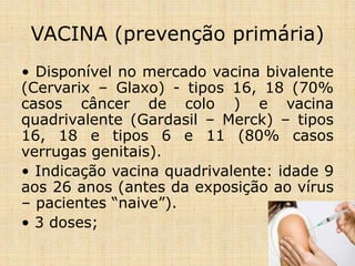 VACINA (prevenção primária)
• Disponível no mercado vacina bivalente
(Cervarix – Glaxo) - tipos 16, 18 (70%
casos câncer de colo ) e vacina
quadrivalente (Gardasil – Merck) – tipos
16, 18 e tipos 6 e 11 (80% casos
verrugas genitais).
• Indicação vacina quadrivalente: idade 9
aos 26 anos (antes da exposição ao vírus
– pacientes “naive”).
• 3 doses;
 