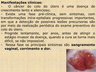 Manifestações clínicas:
- O câncer do colo do útero é uma doença de
crescimento lento e silencioso;
- Existe uma fase pré-clínica, sem sintomas, com
transformações intra-epiteliais progressivas importantes,
em que a detecção de possíveis lesões precursoras são
por meio da realização periódica do exame preventivo do
colo do útero.
- Progride lentamente, por anos, antes de atingir o
estágio invasor da doença, quando a cura se torna mais
difícil, se não impossível.
- Nessa fase os principais sintomas são sangramento
vaginal, corrimento e dor.
 