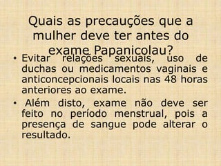 Quais as precauções que a
mulher deve ter antes do
exame Papanicolau?
• Evitar relações sexuais, uso de
duchas ou medicamentos vaginais e
anticoncepcionais locais nas 48 horas
anteriores ao exame.
• Além disto, exame não deve ser
feito no período menstrual, pois a
presença de sangue pode alterar o
resultado.
 