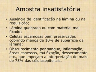 Amostra insatisfatória
• Ausência de identificação na lâmina ou na
requisição;
• Lâmina quebrada ou com material mal
fixado;
• Células escamosas bem preservadas
cobrindo menos de 10% de superfície da
lâmina;
• Obscurecimento por sangue, inflamação,
áreas espessas, má fixação, dessecamento
etc., que impeçam a interpretação de mais
de 75% das célulasepiteliais.
 