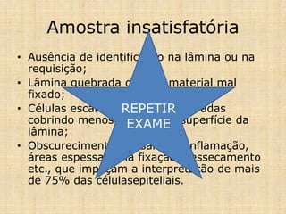 Amostra insatisfatória
• Ausência de identificação na lâmina ou na
requisição;
• Lâmina quebrada ou com material mal
fixado;
• Células escamosas bem preservadas
cobrindo menos de 10% de superfície da
lâmina;
• Obscurecimento por sangue, inflamação,
áreas espessas, má fixação, dessecamento
etc., que impeçam a interpretação de mais
de 75% das célulasepiteliais.
REPETIR
EXAME
 