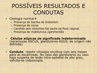 POSSÍVEIS RESULTADOS E
CONDUTAS
• Citologia normal
– Presença de bacilos de Doberlein
– Presença de cocos
– Candida sem sintomas faz parte da flora vaginal
– Presença de mobiluncus /gardnerella
• Células atípicas de significado indeterminado
(escamosas ASCUS, glandulares-AGUS, de origem não
definida)
• Conduta: repetir citologia oncótica com seis meses
para as escamosas. No caso das glandulares ou caso
haja suspeita de lesão intra-epitelial de alto grau,
solicita-se colposcopia.
 