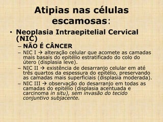Atipias nas células
escamosas:
• Neoplasia Intraepitelial Cervical
(NIC)
– NÃO É CÂNCER
– NIC I  alteração celular que acomete as camadas
mais basais do epitélio estratificado do colo do
útero (displasia leve).
– NIC II  existência de desarranjo celular em até
três quartos da espessura do epitélio, preservando
as camadas mais superficiais (displasia moderada).
– NIC III  observação do desarranjo em todas as
camadas do epitélio (displasia acentuada e
carcinoma in situ), sem invasão do tecido
conjuntivo subjacente.
 