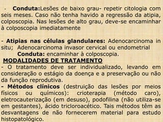 - Conduta:Lesões de baixo grau- repetir citologia com
seis meses. Caso não tenha havido a regressão da atipia,
colposcopia. Nas lesões de alto grau, deve-se encaminhar
à colposcopia imediatamente
- Atipias nas células glandulares: Adenocarcinoma in
situ; Adenocarcinoma invasor cervical ou endometrial
Conduta: encaminhar à colposcopia.
MODALIDADES DE TRATAMENTO
- O tratamento deve ser individualizado, levando em
consideração o estágio da doença e a preservação ou não
da função reprodutiva.
- Métodos clínicos (destruição das lesões por meios
físicos ou químicos): crioterapia (método caro),
eletrocauterização (em desuso), podofilina (não utiliza-se
em gestantes), ácido tricloroacético. Tais métodos têm as
desvantagens de não fornecerem material para estudo
histopatológico.
 