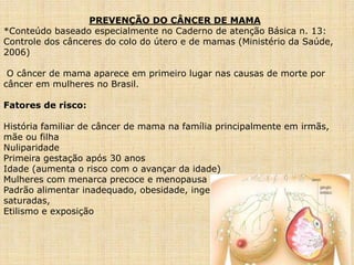 PREVENÇÃO DO CÂNCER DE MAMA
*Conteúdo baseado especialmente no Caderno de atenção Básica n. 13:
Controle dos cânceres do colo do útero e de mamas (Ministério da Saúde,
2006)
O câncer de mama aparece em primeiro lugar nas causas de morte por
câncer em mulheres no Brasil.
Fatores de risco:
História familiar de câncer de mama na família principalmente em irmãs,
mãe ou filha
Nuliparidade
Primeira gestação após 30 anos
Idade (aumenta o risco com o avançar da idade)
Mulheres com menarca precoce e menopausa tardia
Padrão alimentar inadequado, obesidade, ingestão excessiva de gorduras
saturadas,
Etilismo e exposição
 