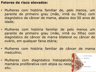 Fatores de risco elevados:
• Mulheres com história familiar de, pelo menos, um
parente de primeiro grau (mãe, irmã ou filha) com
diagnóstico de câncer de mama, abaixo dos 50 anos de
idade;
• Mulheres com história familiar de pelo menos um
parente de primeiro grau (mãe, irmã ou filha) com
diagnóstico de câncer de mama bilateral ou câncer de
ovário, em qualquer faixa etária;
• Mulheres com história familiar de câncer de mama
masculino;
• Mulheres com diagnóstico histopatológico de lesão
mamária proliferativa com atipia ou neoplasia lobular in
situ.
 