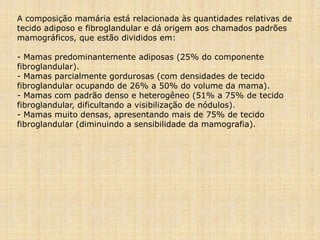 A composição mamária está relacionada às quantidades relativas de
tecido adiposo e fibroglandular e dá origem aos chamados padrões
mamográficos, que estão divididos em:
- Mamas predominantemente adiposas (25% do componente
fibroglandular).
- Mamas parcialmente gordurosas (com densidades de tecido
fibroglandular ocupando de 26% a 50% do volume da mama).
- Mamas com padrão denso e heterogêneo (51% a 75% de tecido
fibroglandular, dificultando a visibilização de nódulos).
- Mamas muito densas, apresentando mais de 75% de tecido
fibroglandular (diminuindo a sensibilidade da mamografia).
 