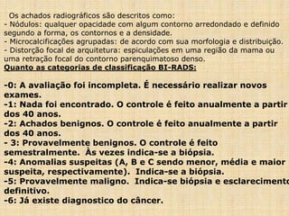 Os achados radiográficos são descritos como:
- Nódulos: qualquer opacidade com algum contorno arredondado e definido
segundo a forma, os contornos e a densidade.
- Microcalcificações agrupadas: de acordo com sua morfologia e distribuição.
- Distorção focal de arquitetura: espiculações em uma região da mama ou
uma retração focal do contorno parenquimatoso denso.
Quanto as categorias de classificação BI-RADS:
-0: A avaliação foi incompleta. É necessário realizar novos
exames.
-1: Nada foi encontrado. O controle é feito anualmente a partir
dos 40 anos.
-2: Achados benignos. O controle é feito anualmente a partir
dos 40 anos.
- 3: Provavelmente benignos. O controle é feito
semestralmente. Às vezes indica-se a biópsia.
-4: Anomalias suspeitas (A, B e C sendo menor, média e maior
suspeita, respectivamente). Indica-se a biópsia.
-5: Provavelmente maligno. Indica-se biópsia e esclarecimento
definitivo.
-6: Já existe diagnostico do câncer.
 