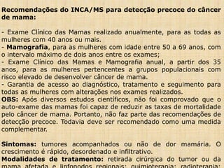 Recomendações do INCA/MS para detecção precoce do câncer
de mama:
- Exame Clínico das Mamas realizado anualmente, para as todas as
mulheres com 40 anos ou mais.
- Mamografia, para as mulheres com idade entre 50 a 69 anos, com
o intervalo máximo de dois anos entre os exames;
- Exame Clínico das Mamas e Mamografia anual, a partir dos 35
anos, para as mulheres pertencentes a grupos populacionais com
risco elevado de desenvolver câncer de mama.
- Garantia de acesso ao diagnóstico, tratamento e seguimento para
todas as mulheres com alterações nos exames realizados.
OBS: Após diversos estudos científicos, não foi comprovado que o
auto-exame das mamas foi capaz de reduzir as taxas de mortalidade
pelo câncer de mama. Portanto, não faz parte das recomendações de
detecção precoce. Todavia deve ser recomendado como uma medida
complementar.
Sintomas: tumores acompanhados ou não de dor mamária. O
crescimento é rápido, desordenado e infiltrativo.
Modalidades de tratamento: retirada cirúrgica do tumor ou da
 