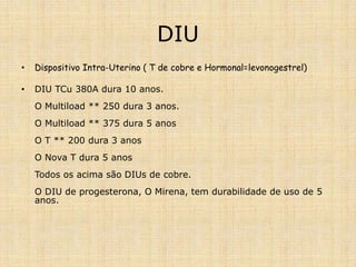 DIU
• Dispositivo Intra-Uterino ( T de cobre e Hormonal=levonogestrel)
• DIU TCu 380A dura 10 anos.
O Multiload ** 250 dura 3 anos.
O Multiload ** 375 dura 5 anos
O T ** 200 dura 3 anos
O Nova T dura 5 anos
Todos os acima são DIUs de cobre.
O DIU de progesterona, O Mirena, tem durabilidade de uso de 5
anos.
 
